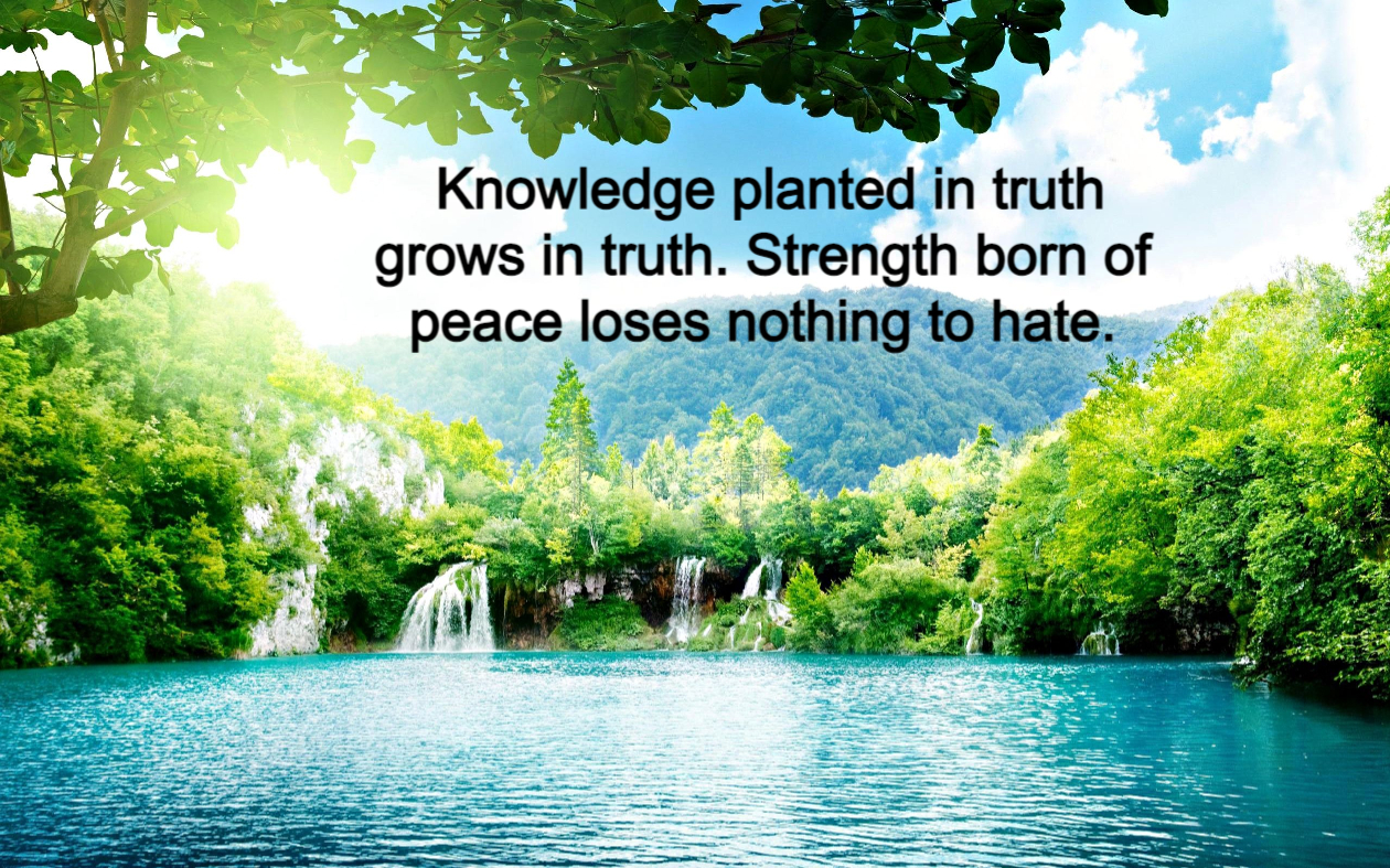 Knowledge planted in truth grows in truth. Strength born of peace loses nothing to hate.